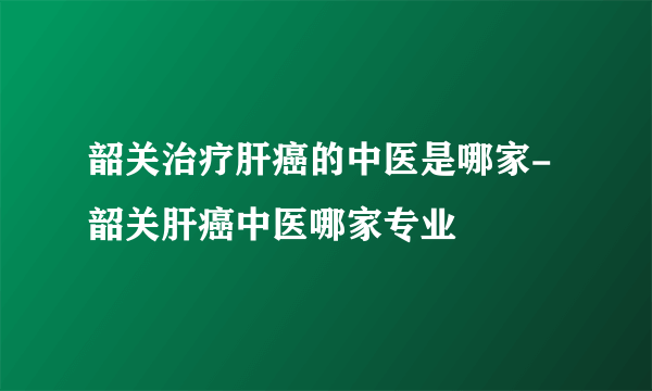 韶关治疗肝癌的中医是哪家-韶关肝癌中医哪家专业