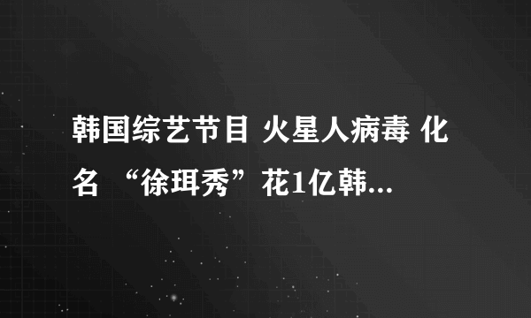 韩国综艺节目 火星人病毒 化名 “徐珥秀”花1亿韩元整容120次的女孩上节目