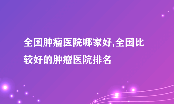 全国肿瘤医院哪家好,全国比较好的肿瘤医院排名