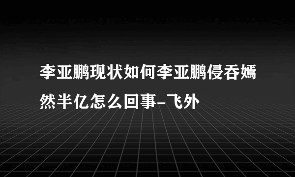 李亚鹏现状如何李亚鹏侵吞嫣然半亿怎么回事-飞外