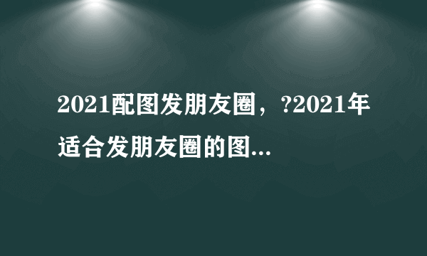 2021配图发朋友圈，?2021年适合发朋友圈的图片有哪些？