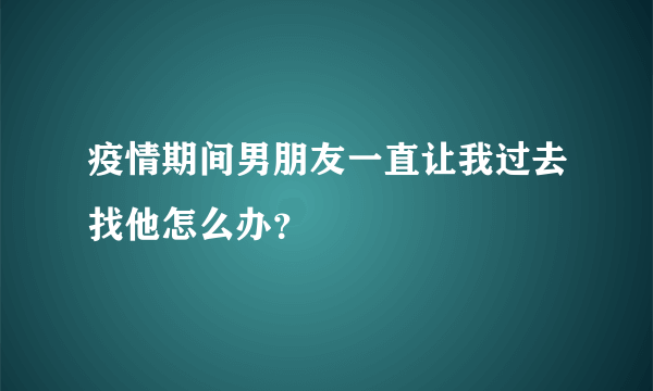 疫情期间男朋友一直让我过去找他怎么办？