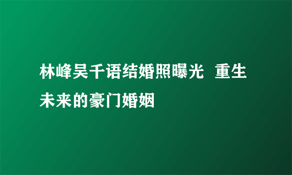 林峰吴千语结婚照曝光  重生未来的豪门婚姻