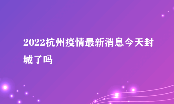 2022杭州疫情最新消息今天封城了吗