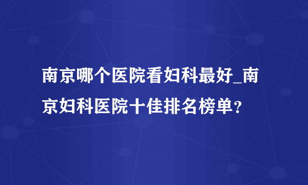 南京哪个医院看妇科最好_南京妇科医院十佳排名榜单？