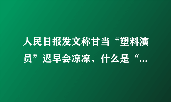 人民日报发文称甘当“塑料演员”迟早会凉凉，什么是“塑料演员”？