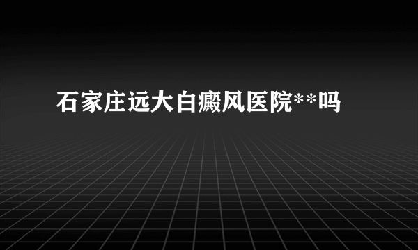 石家庄远大白癜风医院**吗