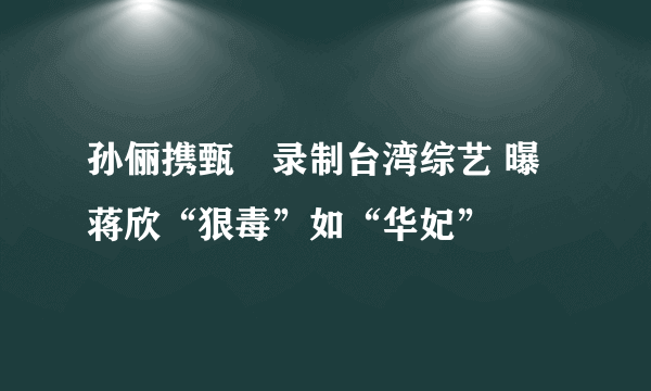 孙俪携甄嬛录制台湾综艺 曝蒋欣“狠毒”如“华妃”