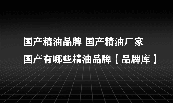 国产精油品牌 国产精油厂家 国产有哪些精油品牌【品牌库】