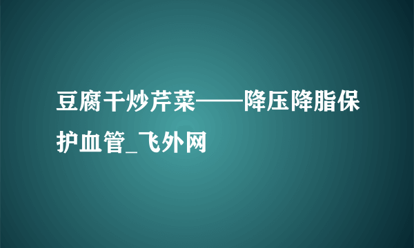 豆腐干炒芹菜——降压降脂保护血管_飞外网