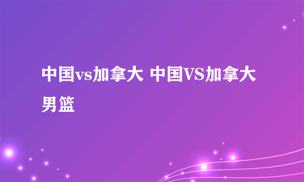 中国vs加拿大 中国VS加拿大男篮