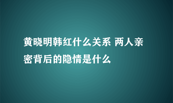 黄晓明韩红什么关系 两人亲密背后的隐情是什么