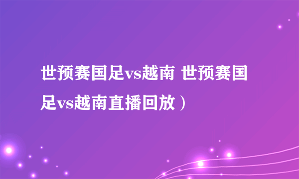 世预赛国足vs越南 世预赛国足vs越南直播回放）