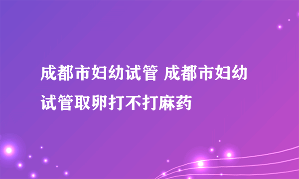 成都市妇幼试管 成都市妇幼试管取卵打不打麻药