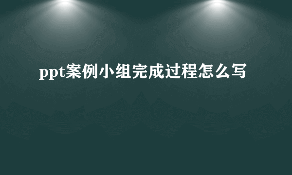 ppt案例小组完成过程怎么写