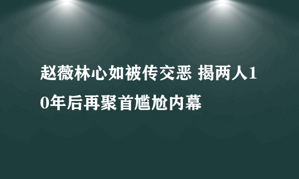 赵薇林心如被传交恶 揭两人10年后再聚首尴尬内幕