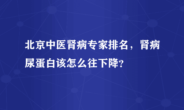 北京中医肾病专家排名，肾病尿蛋白该怎么往下降？